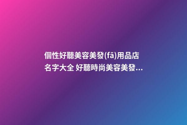 個性好聽美容美發(fā)用品店名字大全 好聽時尚美容美發(fā)用品店起名